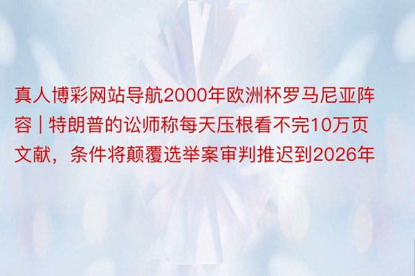 真人博彩网站导航2000年欧洲杯罗马尼亚阵容 | 特朗普的讼师称每天压根看不完10万页文献，条件将颠覆选举案审判推迟到2026年