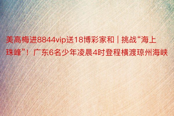 美高梅进8844vip送18博彩家和 | 挑战“海上珠峰”！广东6名少年凌晨4时登程横渡琼州海峡