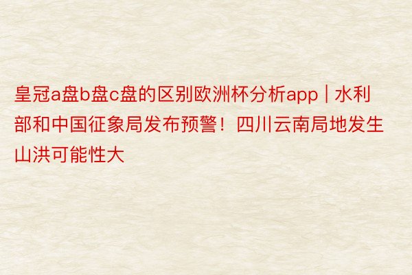 皇冠a盘b盘c盘的区别欧洲杯分析app | 水利部和中国征象局发布预警！四川云南局地发生山洪可能性大