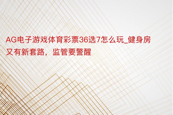 AG电子游戏体育彩票36选7怎么玩_健身房又有新套路，监管要警醒