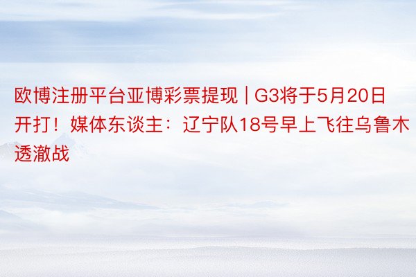 欧博注册平台亚博彩票提现 | G3将于5月20日开打！媒体东谈主：辽宁队18号早上飞往乌鲁木透澈战