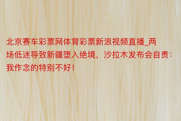 北京赛车彩票网体育彩票新浪视频直播_两场低迷导致新疆堕入绝境，沙拉木发布会自责：我作念的特别不好！