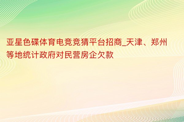 亚星色碟体育电竞竞猜平台招商_天津、郑州等地统计政府对民营房企欠款