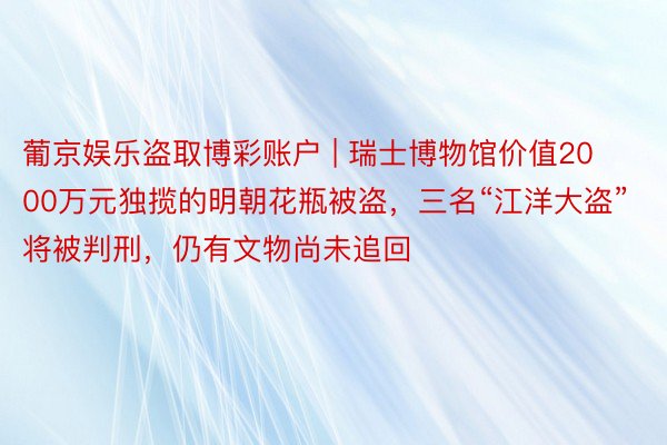 葡京娱乐盗取博彩账户 | 瑞士博物馆价值2000万元独揽的明朝花瓶被盗，三名“江洋大盗”将被判刑，仍有文物尚未追回