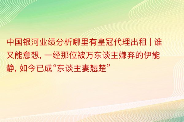 中国银河业绩分析哪里有皇冠代理出租 | 谁又能意想， 一经那位被万东谈主嫌弃的伊能静， 如今已成“东谈主妻翘楚”