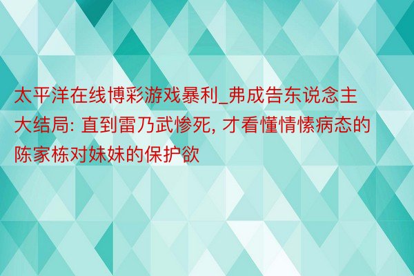 太平洋在线博彩游戏暴利_弗成告东说念主大结局: 直到雷乃武惨死, 才看懂情愫病态的陈家栋对妹妹的保护欲