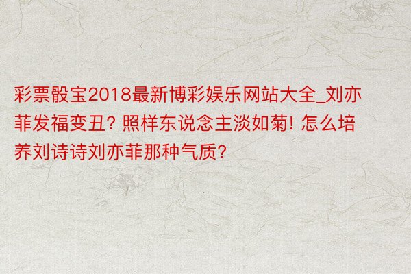 彩票骰宝2018最新博彩娱乐网站大全_刘亦菲发福变丑? 照样东说念主淡如菊! 怎么培养刘诗诗刘亦菲那种气质?