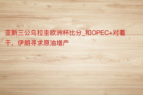 亚新三公乌拉圭欧洲杯比分_和OPEC+对着干，伊朗寻求原油增产