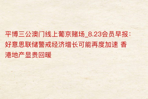 平博三公澳门线上葡京赌场_8.23会员早报：好意思联储警戒经济增长可能再度加速 香港地产显贵回暖