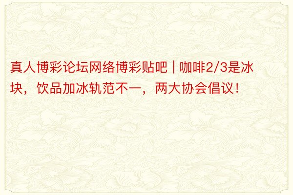 真人博彩论坛网络博彩贴吧 | 咖啡2/3是冰块，饮品加冰轨范不一，两大协会倡议！