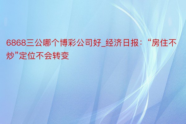 6868三公哪个博彩公司好_经济日报：“房住不炒”定位不会转变