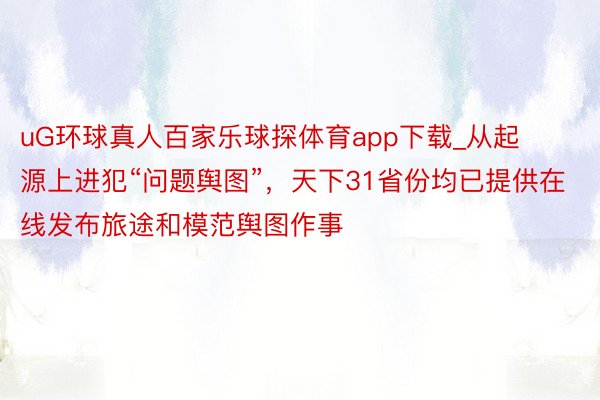 uG环球真人百家乐球探体育app下载_从起源上进犯“问题舆图”，天下31省份均已提供在线发布旅途和模范舆图作事