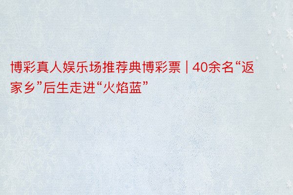 博彩真人娱乐场推荐典博彩票 | 40余名“返家乡”后生走进“火焰蓝”