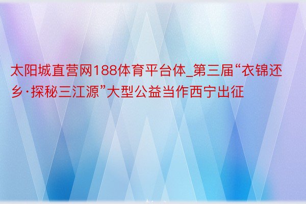 太阳城直营网188体育平台体_第三届“衣锦还乡·探秘三江源”大型公益当作西宁出征