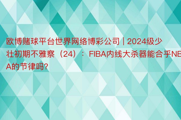 欧博赌球平台世界网络博彩公司 | 2024级少壮初期不雅察（24）：FIBA内线大杀器能合乎NBA的节律吗？