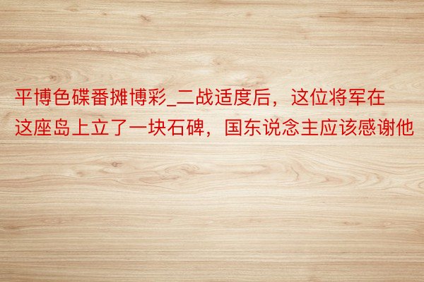 平博色碟番摊博彩_二战适度后，这位将军在这座岛上立了一块石碑，国东说念主应该感谢他