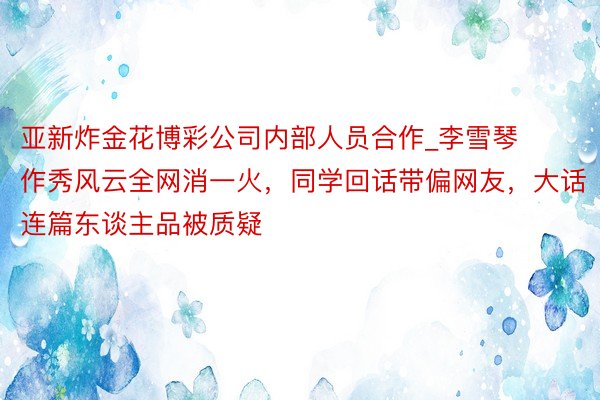 亚新炸金花博彩公司内部人员合作_李雪琴作秀风云全网消一火，同学回话带偏网友，大话连篇东谈主品被质疑