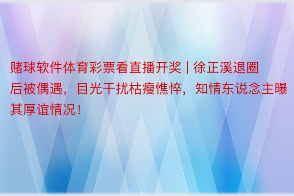 赌球软件体育彩票看直播开奖 | 徐正溪退圈后被偶遇，目光干扰枯瘦憔悴，知情东说念主曝其厚谊情况！