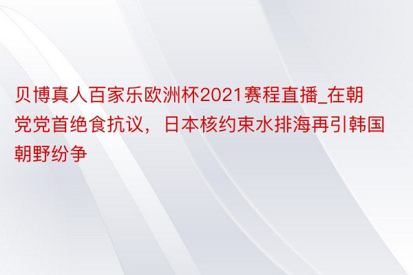 贝博真人百家乐欧洲杯2021赛程直播_在朝党党首绝食抗议，日本核约束水排海再引韩国朝野纷争