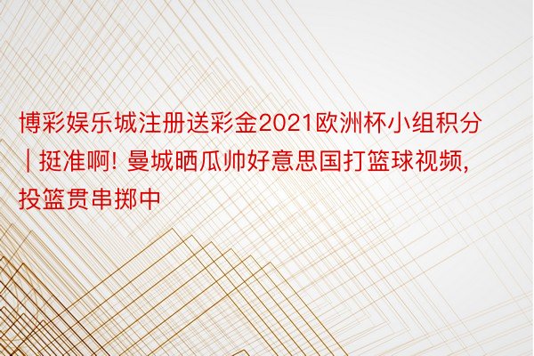 博彩娱乐城注册送彩金2021欧洲杯小组积分 | 挺准啊! 曼城晒瓜帅好意思国打篮球视频, 投篮贯串掷中