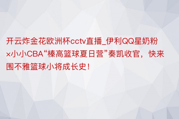 开云炸金花欧洲杯cctv直播_伊利QQ星奶粉×小小CBA“榛高篮球夏日营”奏凯收官，快来围不雅篮球小将成长史！