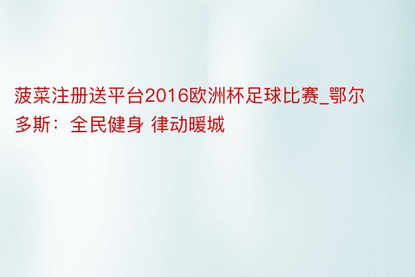 菠菜注册送平台2016欧洲杯足球比赛_鄂尔多斯：全民健身 律动暖城