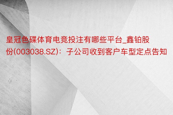 皇冠色碟体育电竞投注有哪些平台_鑫铂股份(003038.SZ)：子公司收到客户车型定点告知