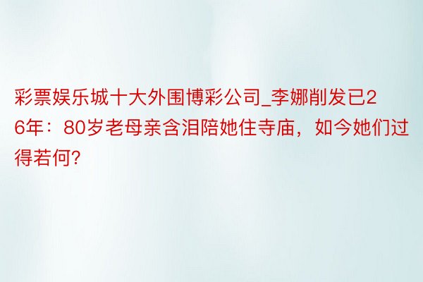 彩票娱乐城十大外围博彩公司_李娜削发已26年：80岁老母亲含泪陪她住寺庙，如今她们过得若何？