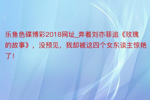 乐鱼色碟博彩2018网址_奔着刘亦菲追《玫瑰的故事》，没预见，我却被这四个女东谈主惊艳了！