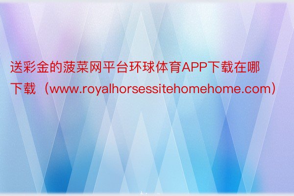 送彩金的菠菜网平台环球体育APP下载在哪下载（www.royalhorsessitehomehome.com）