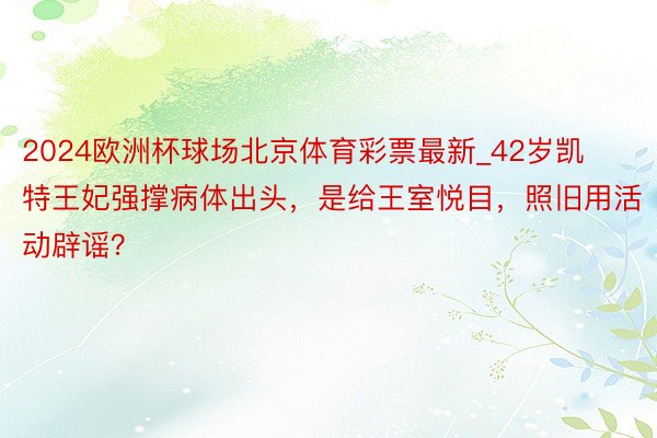 2024欧洲杯球场北京体育彩票最新_42岁凯特王妃强撑病体出头，是给王室悦目，照旧用活动辟谣？