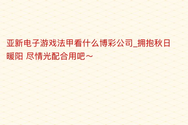 亚新电子游戏法甲看什么博彩公司_拥抱秋日暖阳 尽情光配合用吧～