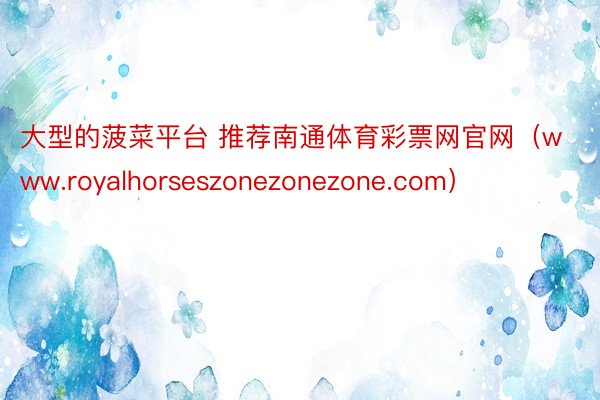 大型的菠菜平台 推荐南通体育彩票网官网（www.royalhorseszonezonezone.com）