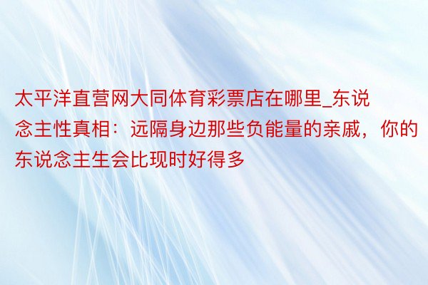 太平洋直营网大同体育彩票店在哪里_东说念主性真相：远隔身边那些负能量的亲戚，你的东说念主生会比现时好得多