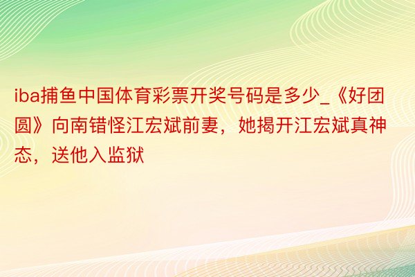 iba捕鱼中国体育彩票开奖号码是多少_《好团圆》向南错怪江宏斌前妻，她揭开江宏斌真神态，送他入监狱