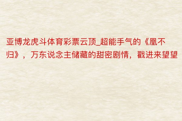 亚博龙虎斗体育彩票云顶_超能手气的《凰不归》，万东说念主储藏的甜密剧情，戳进来望望