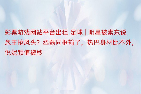 彩票游戏网站平台出租 足球 | 明星被素东说念主抢风头？丞磊同框输了，热巴身材比不外，倪妮颜值被秒