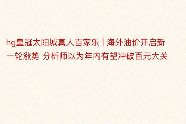 hg皇冠太阳城真人百家乐 | 海外油价开启新一轮涨势 分析师以为年内有望冲破百元大关