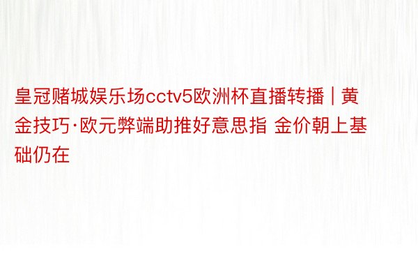 皇冠赌城娱乐场cctv5欧洲杯直播转播 | 黄金技巧·欧元弊端助推好意思指 金价朝上基础仍在