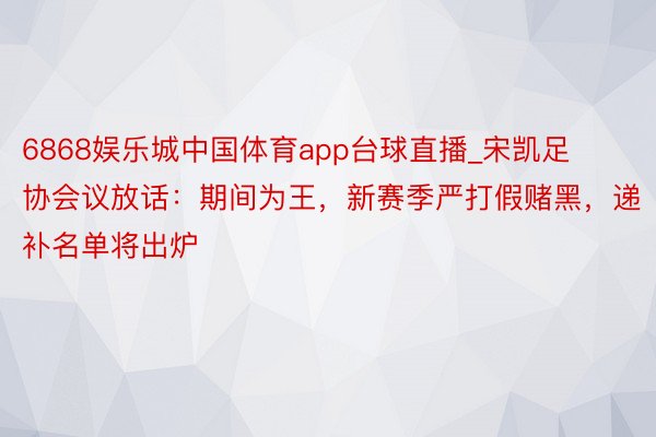 6868娱乐城中国体育app台球直播_宋凯足协会议放话：期间为王，新赛季严打假赌黑，递补名单将出炉