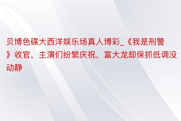 贝博色碟大西洋娱乐场真人博彩_《我是刑警》收官，主演们纷繁庆祝，富大龙却保抓低调没动静