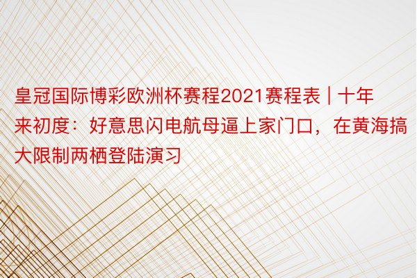 皇冠国际博彩欧洲杯赛程2021赛程表 | 十年来初度：好意思闪电航母逼上家门口，在黄海搞大限制两栖登陆演习