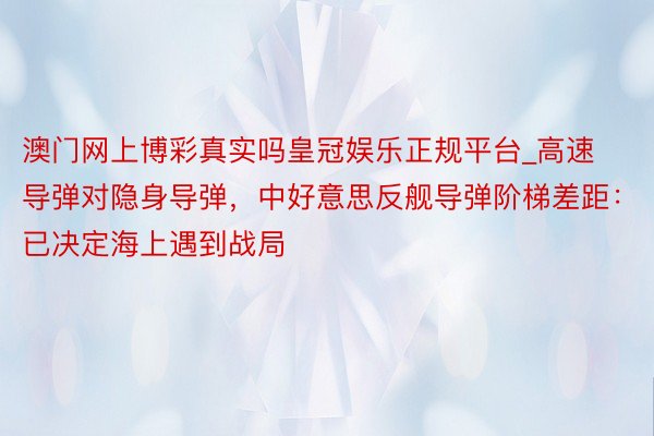 澳门网上博彩真实吗皇冠娱乐正规平台_高速导弹对隐身导弹，中好意思反舰导弹阶梯差距：已决定海上遇到战局