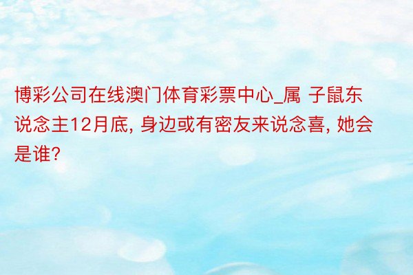 博彩公司在线澳门体育彩票中心_属 子鼠东说念主12月底, 身边或有密友来说念喜, 她会是谁?