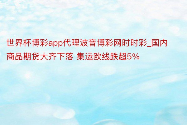 世界杯博彩app代理波音博彩网时时彩_国内商品期货大齐下落 集运欧线跌超5%