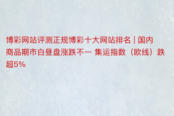 博彩网站评测正规博彩十大网站排名 | 国内商品期市白昼盘涨跌不一 集运指数（欧线）跌超5%