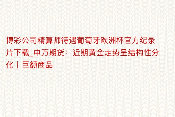 博彩公司精算师待遇葡萄牙欧洲杯官方纪录片下载_申万期货：近期黄金走势呈结构性分化丨巨额商品