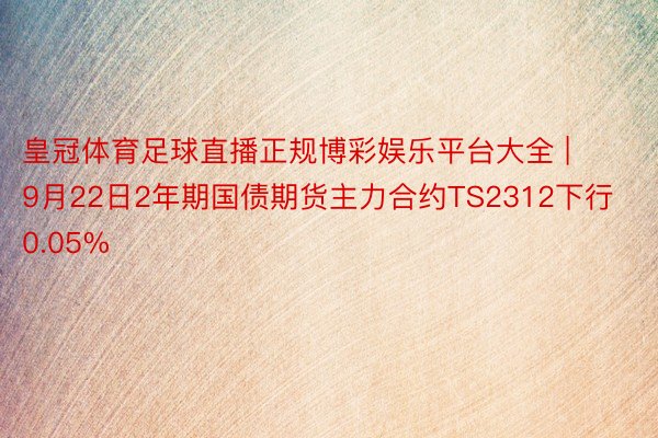 皇冠体育足球直播正规博彩娱乐平台大全 | 9月22日2年期国债期货主力合约TS2312下行0.05%