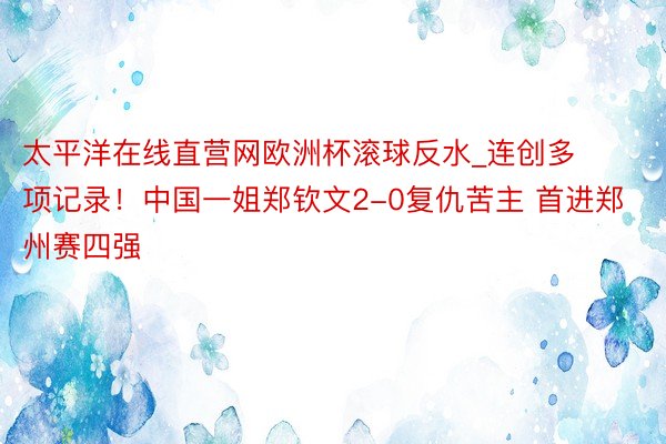 太平洋在线直营网欧洲杯滚球反水_连创多项记录!中国一姐郑钦文2-0复仇苦主 首进郑州赛四强