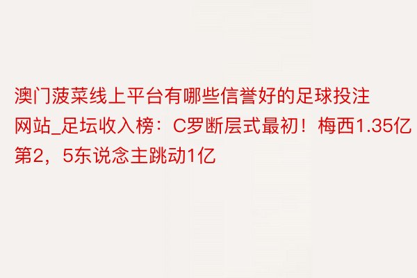 澳门菠菜线上平台有哪些信誉好的足球投注网站_足坛收入榜:C罗断层式最初!梅西1.35亿第2,5东说念主跳动1亿